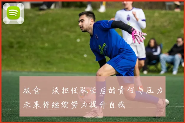 板仓滉谈担任队长后的责任与压力未来将继续努力提升自我