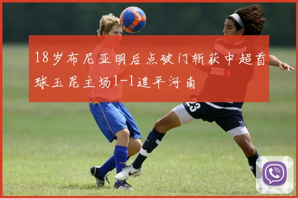 18岁布尼亚明后点破门斩获中超首球玉昆主场1-1追平河南