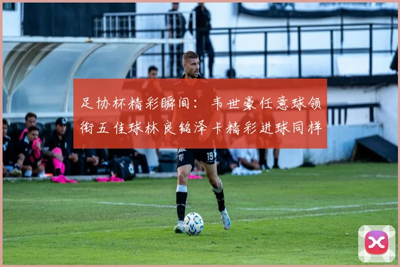 足协杯精彩瞬间：韦世豪任意球领衔五佳球林良铭泽卡精彩进球同样耀眼
