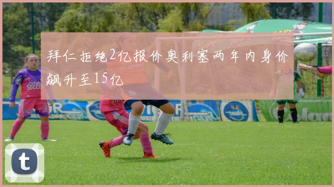 拜仁拒绝2亿报价奥利塞两年内身价飙升至15亿