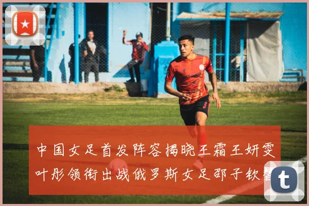 中国女足首发阵容揭晓王霜王妍雯叶彤领衔出战俄罗斯女足邵子钦替补待命