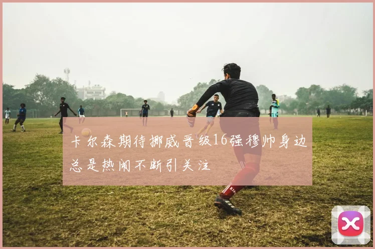 卡尔森期待挪威晋级16强穆帅身边总是热闹不断引关注