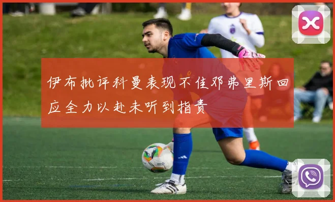 伊布批评科曼表现不佳邓弗里斯回应全力以赴未听到指责
