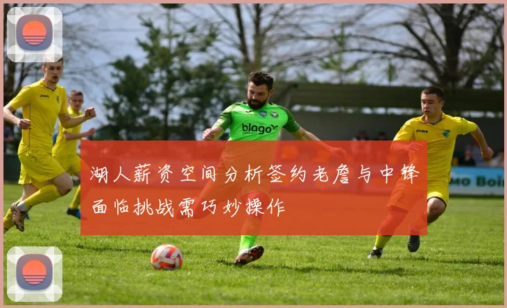 湖人薪资空间分析签约老詹与中锋面临挑战需巧妙操作