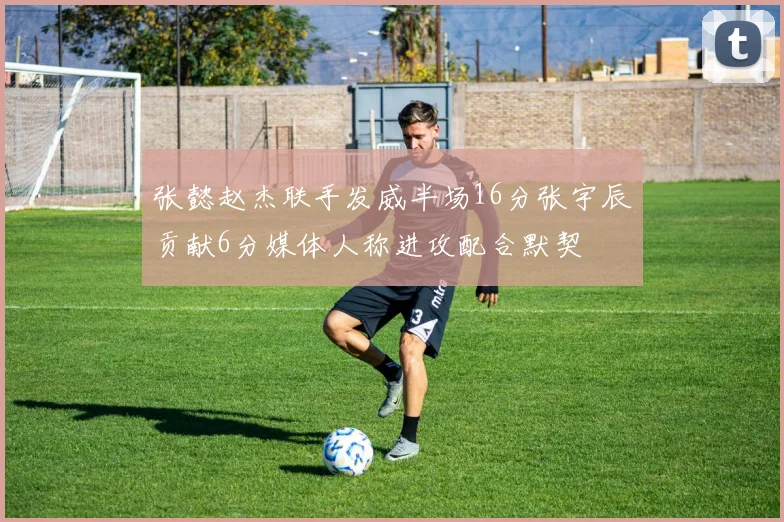 张懿赵杰联手发威半场16分张宇辰贡献6分媒体人称进攻配合默契