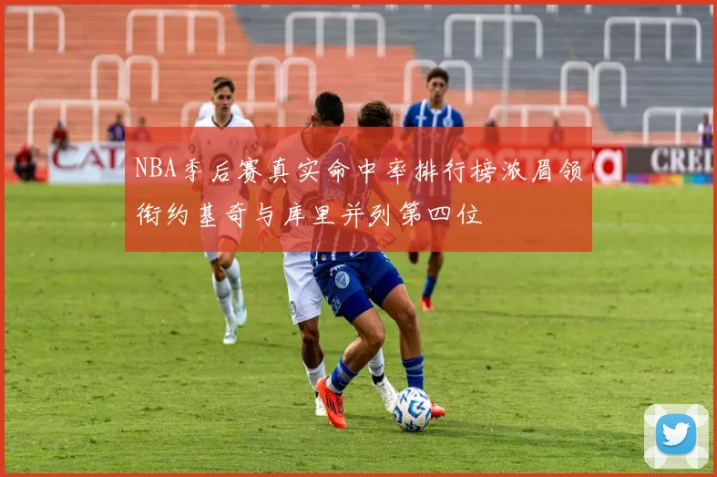 NBA季后赛真实命中率排行榜浓眉领衔约基奇与库里并列第四位