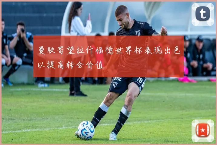 曼联寄望拉什福德世界杯表现出色以提高转会价值