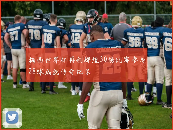 梅西世界杯再创辉煌30场比赛参与28球成就传奇纪录