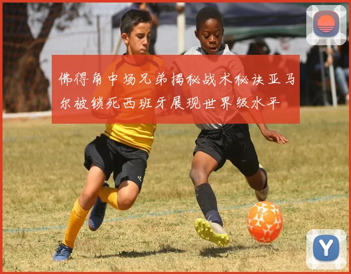 佛得角中场兄弟揭秘战术秘诀亚马尔被锁死西班牙展现世界级水平