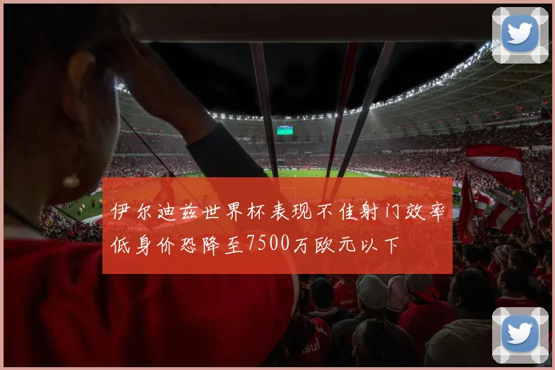 伊尔迪兹世界杯表现不佳射门效率低身价恐降至7500万欧元以下