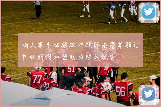 湖人赛季回顾双核缺阵老詹单骑过首轮新援加盟助力球队蜕变