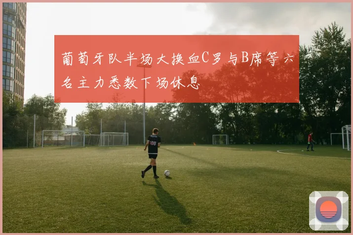 葡萄牙队半场大换血C罗与B席等六名主力悉数下场休息