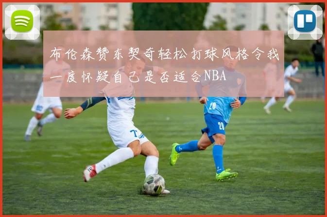 布伦森赞东契奇轻松打球风格令我一度怀疑自己是否适合NBA