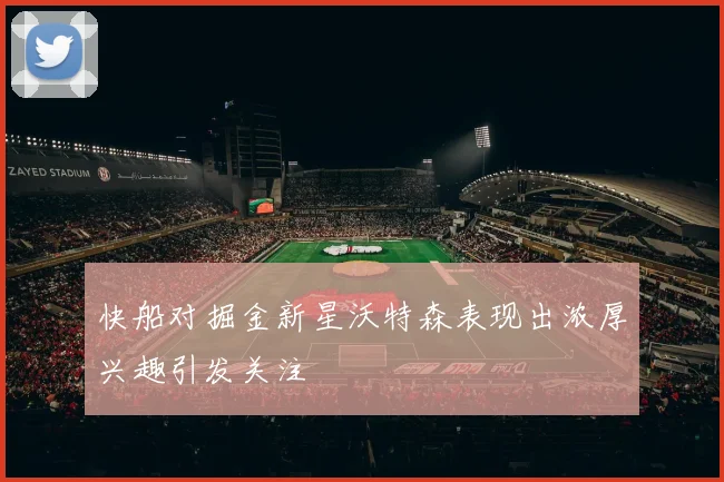 快船对掘金新星沃特森表现出浓厚兴趣引发关注