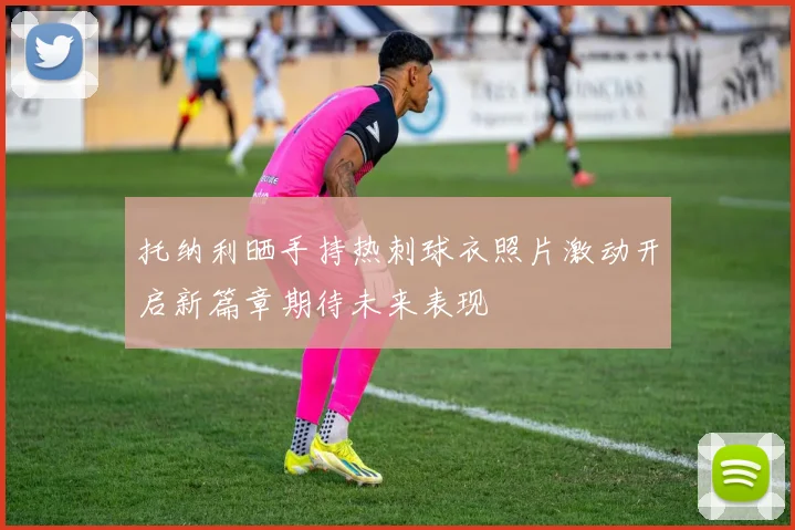 托纳利晒手持热刺球衣照片激动开启新篇章期待未来表现